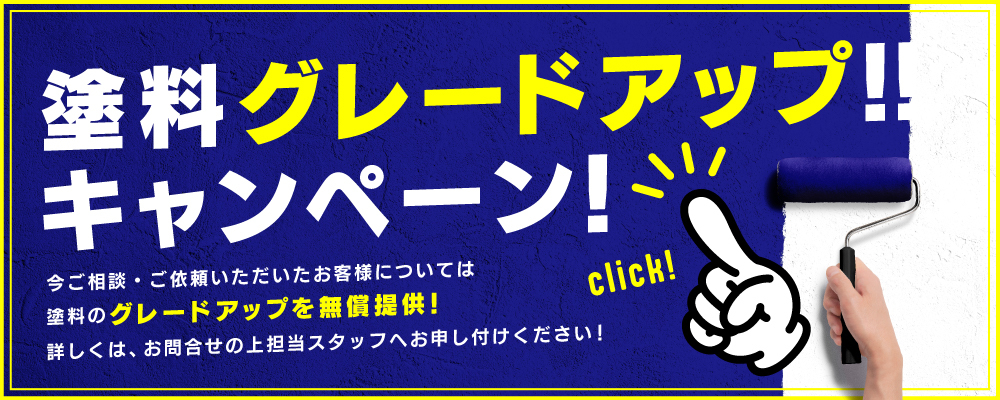 塗料グレードアップ‼
キャンペーン!
今ご相談・ご依頼いただいたお客様については
塗料のグレードアップを無償提供!
詳しくは、お問合せの上担当スタッフへお申し付けください!